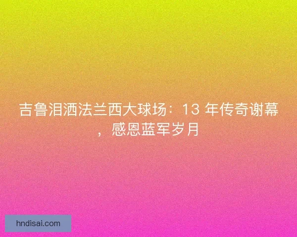 吉鲁泪洒法兰西大球场：13 年传奇谢幕，感恩蓝军岁月