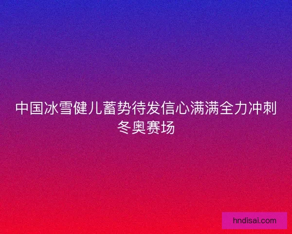 中国冰雪健儿蓄势待发信心满满全力冲刺冬奥赛场