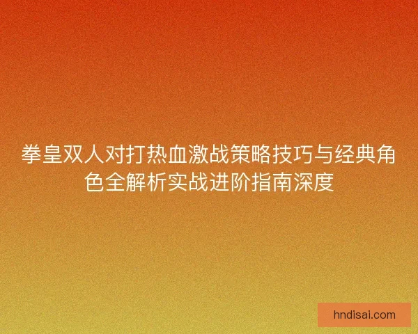 拳皇双人对打热血激战策略技巧与经典角色全解析实战进阶指南深度