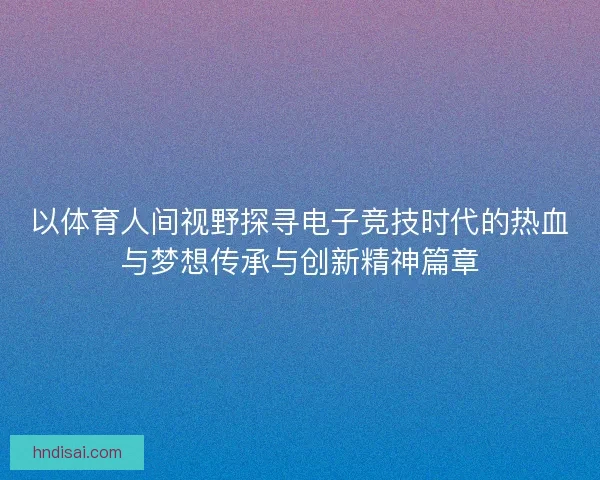 以体育人间视野探寻电子竞技时代的热血与梦想传承与创新精神篇章