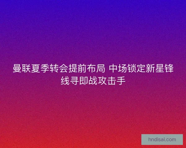 曼联夏季转会提前布局 中场锁定新星锋线寻即战攻击手