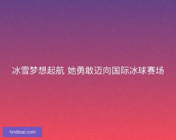 冰雪梦想起航 她勇敢迈向国际冰球赛场