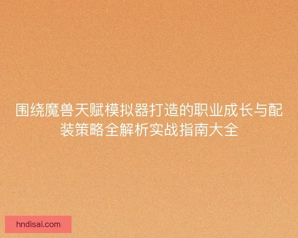 围绕魔兽天赋模拟器打造的职业成长与配装策略全解析实战指南大全