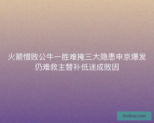 火箭惜败公牛一胜难掩三大隐患申京爆发仍难救主替补低迷成败因