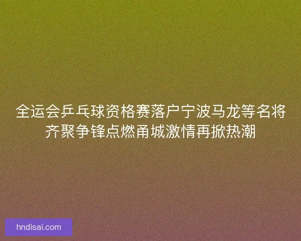 全运会乒乓球资格赛落户宁波马龙等名将齐聚争锋点燃甬城激情再掀热潮