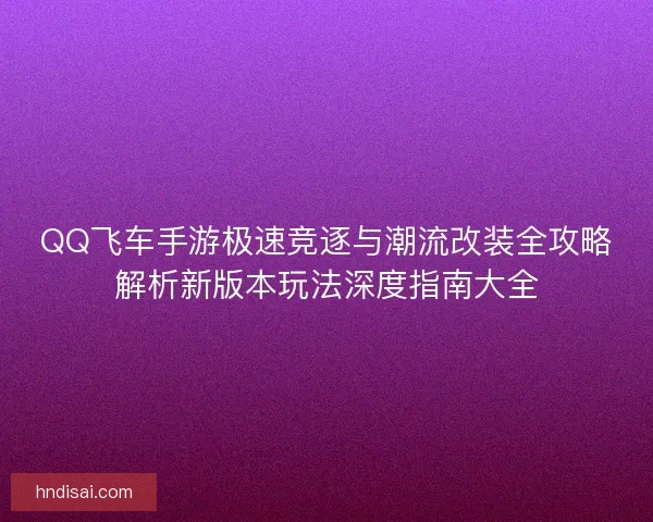 QQ飞车手游极速竞逐与潮流改装全攻略解析新版本玩法深度指南大全