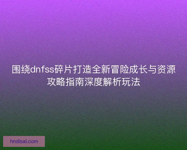 围绕dnfss碎片打造全新冒险成长与资源攻略指南深度解析玩法