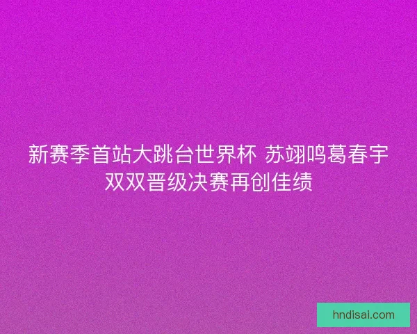 新赛季首站大跳台世界杯 苏翊鸣葛春宇双双晋级决赛再创佳绩