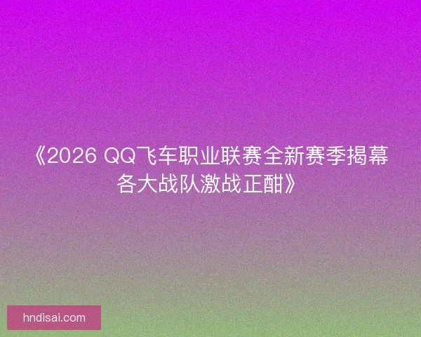 《2026 QQ飞车职业联赛全新赛季揭幕 各大战队激战正酣》