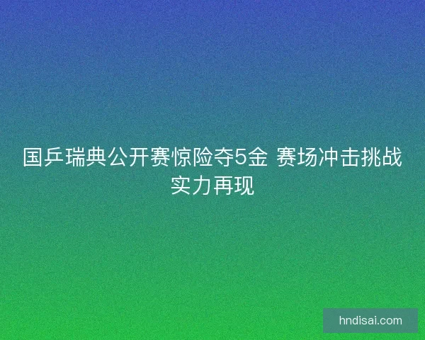 国乒瑞典公开赛惊险夺5金 赛场冲击挑战实力再现