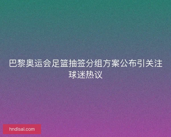 巴黎奥运会足篮抽签分组方案公布引关注球迷热议