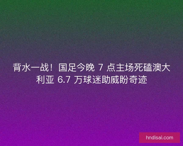 背水一战！国足今晚 7 点主场死磕澳大利亚 6.7 万球迷助威盼奇迹