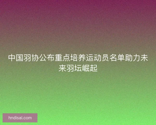 中国羽协公布重点培养运动员名单助力未来羽坛崛起