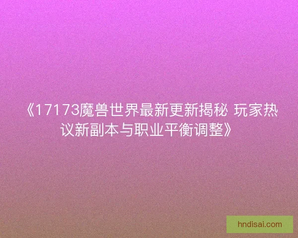 《17173魔兽世界最新更新揭秘 玩家热议新副本与职业平衡调整》