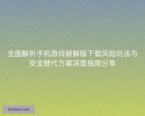 全面解析手机游戏破解版下载风险玩法与安全替代方案深度指南分享