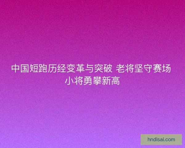 中国短跑历经变革与突破 老将坚守赛场 小将勇攀新高 中国短跑历经变革与突破 老将坚守赛场 小将勇攀新高