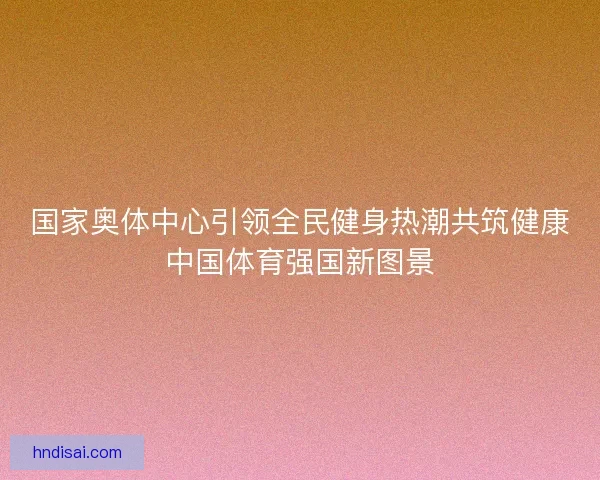 国家奥体中心引领全民健身热潮共筑健康中国体育强国新图景
